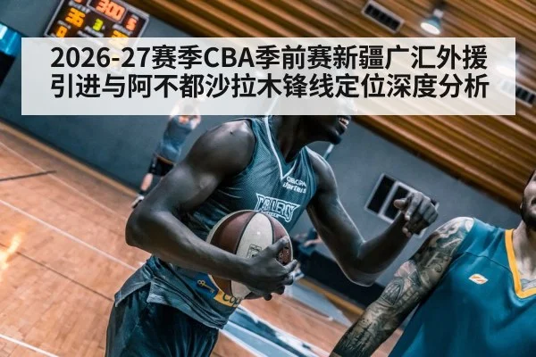 2026-27赛季CBA季前赛新疆广汇外援引进与阿不都沙拉木锋线定位深度分析